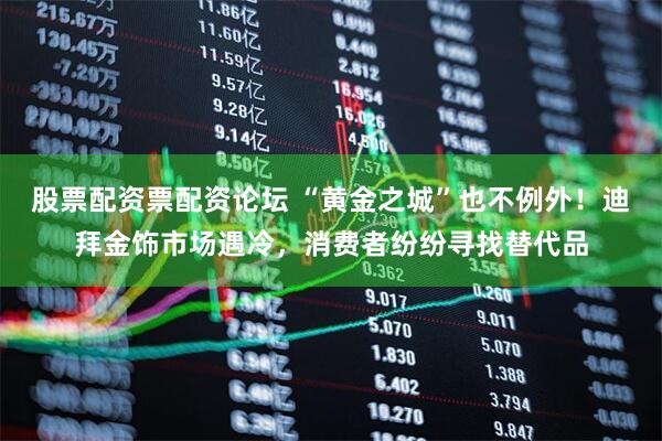 股票配资票配资论坛 “黄金之城”也不例外！迪拜金饰市场遇冷，消费者纷纷寻找替代品