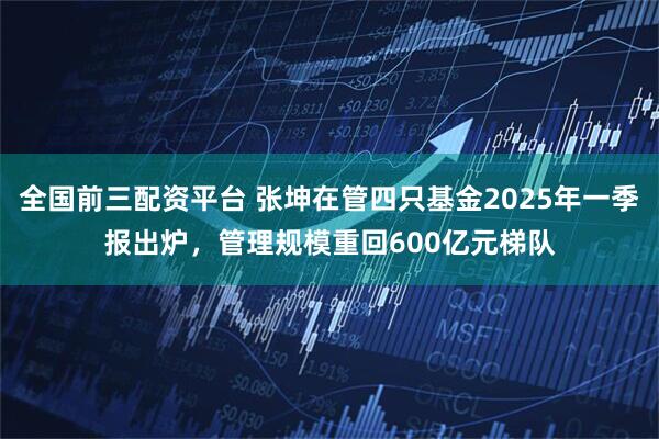 全国前三配资平台 张坤在管四只基金2025年一季报出炉，管理规模重回600亿元梯队
