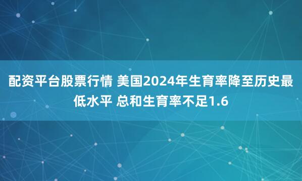 配资平台股票行情 美国2024年生育率降至历史最低水平 总和生育率不足1.6