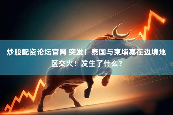 炒股配资论坛官网 突发！泰国与柬埔寨在边境地区交火！发生了什么？