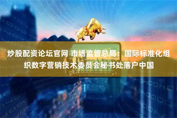 炒股配资论坛官网 市场监管总局：国际标准化组织数字营销技术委员会秘书处落户中国