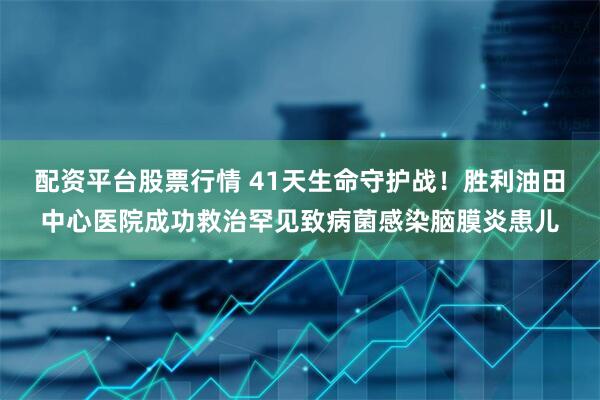 配资平台股票行情 41天生命守护战！胜利油田中心医院成功救治罕见致病菌感染脑膜炎患儿