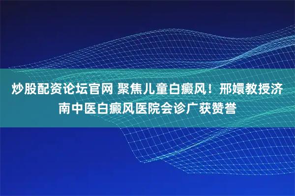 炒股配资论坛官网 聚焦儿童白癜风！邢嬛教授济南中医白癜风医院会诊广获赞誉
