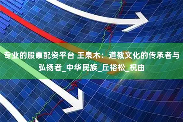 专业的股票配资平台 王泉木：道教文化的传承者与弘扬者_中华民族_丘裕松_祝由