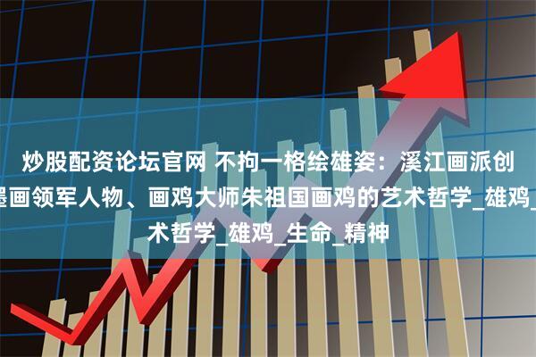 炒股配资论坛官网 不拘一格绘雄姿：溪江画派创始人、指墨画领军人物、画鸡大师朱祖国画鸡的艺术哲学_雄鸡_生命_精神