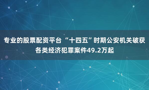 专业的股票配资平台 “十四五”时期公安机关破获各类经济犯罪案件49.2万起