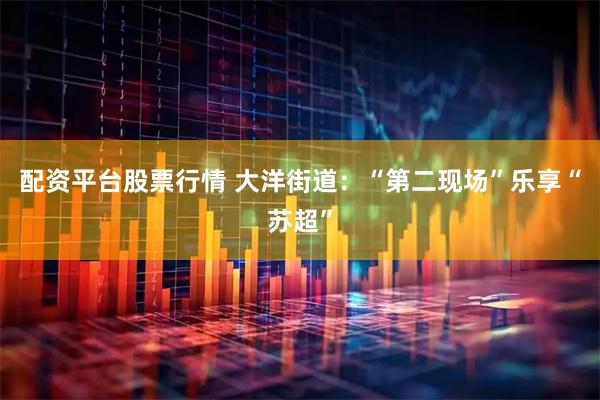 配资平台股票行情 大洋街道：“第二现场”乐享“苏超”