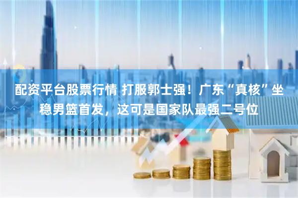 配资平台股票行情 打服郭士强！广东“真核”坐稳男篮首发，这可是国家队最强二号位