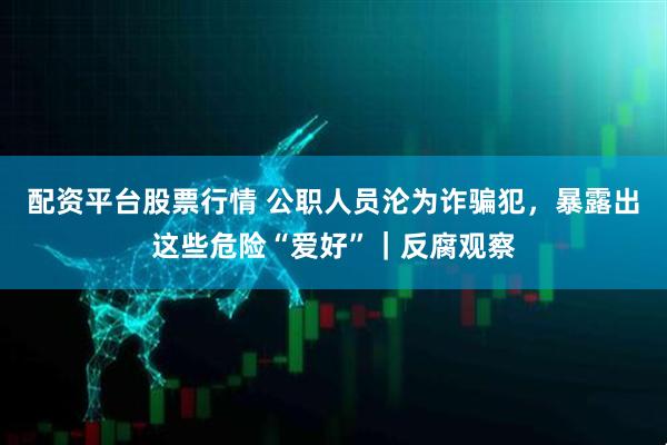 配资平台股票行情 公职人员沦为诈骗犯，暴露出这些危险“爱好”｜反腐观察
