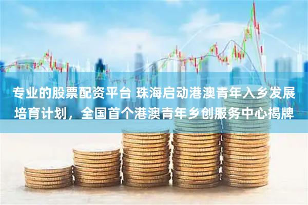 专业的股票配资平台 珠海启动港澳青年入乡发展培育计划，全国首个港澳青年乡创服务中心揭牌