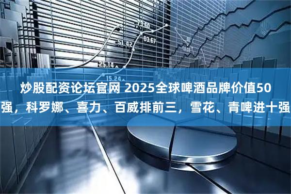 炒股配资论坛官网 2025全球啤酒品牌价值50强，科罗娜、喜力、百威排前三，雪花、青啤进十强