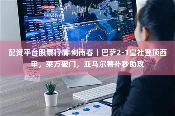 配资平台股票行情 剑南春｜巴萨2-1皇社登顶西甲，莱万破门，亚马尔替补秒助攻