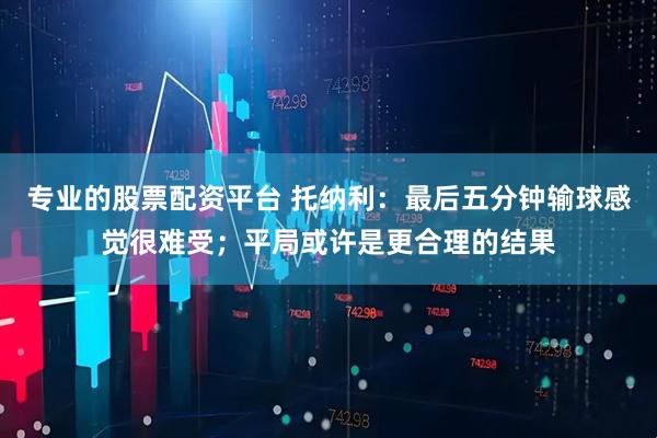 专业的股票配资平台 托纳利：最后五分钟输球感觉很难受；平局或许是更合理的结果