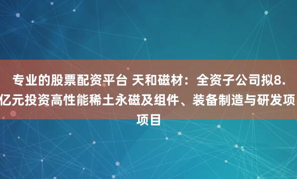 专业的股票配资平台 天和磁材:全资子公司拟8.5亿元投资高性能稀土永磁及组件、装备制造与研发项目
