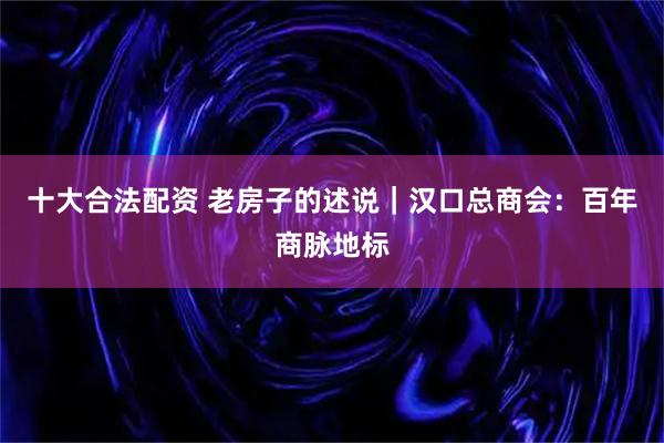 十大合法配资 老房子的述说｜汉口总商会：百年商脉地标