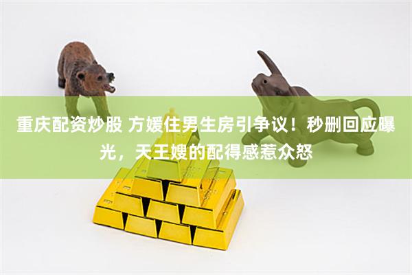 重庆配资炒股 方媛住男生房引争议！秒删回应曝光，天王嫂的配得感惹众怒