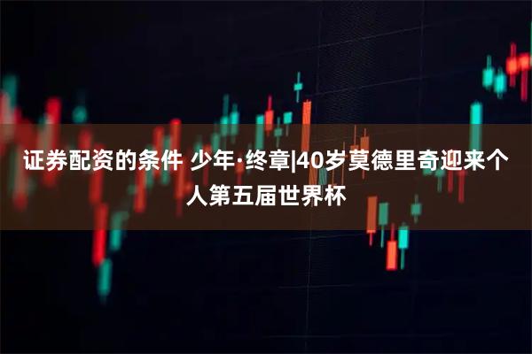 证券配资的条件 少年·终章|40岁莫德里奇迎来个人第五届世界杯