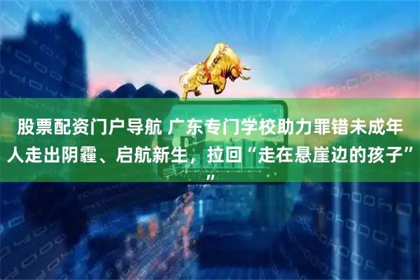 股票配资门户导航 广东专门学校助力罪错未成年人走出阴霾、启航新生，拉回“走在悬崖边的孩子”
