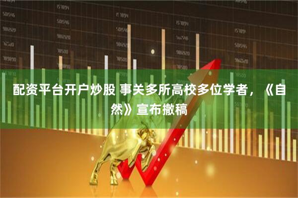 配资平台开户炒股 事关多所高校多位学者，《自然》宣布撤稿