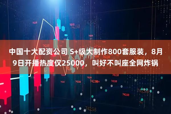 中国十大配资公司 S+级大制作800套服装，8月9日开播热度仅25000，叫好不叫座全网炸锅
