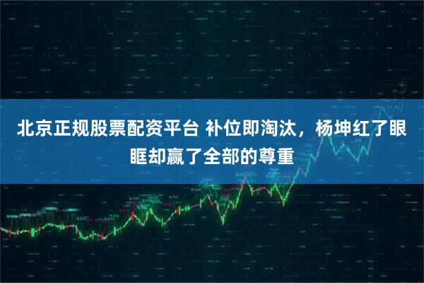 北京正规股票配资平台 补位即淘汰，杨坤红了眼眶却赢了全部的尊重